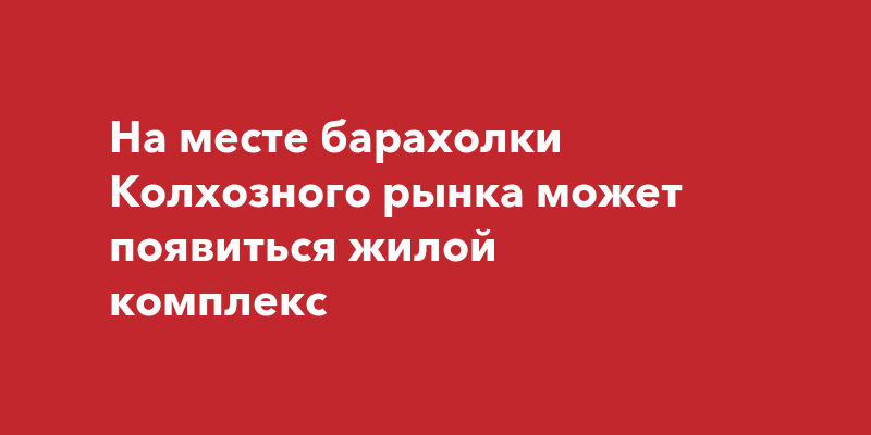 На месте барахолки Колхозного рынка может появиться жилой комплекс