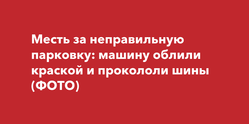 Месть за неправильную парковку: машину облили краской и прокололи шины ...