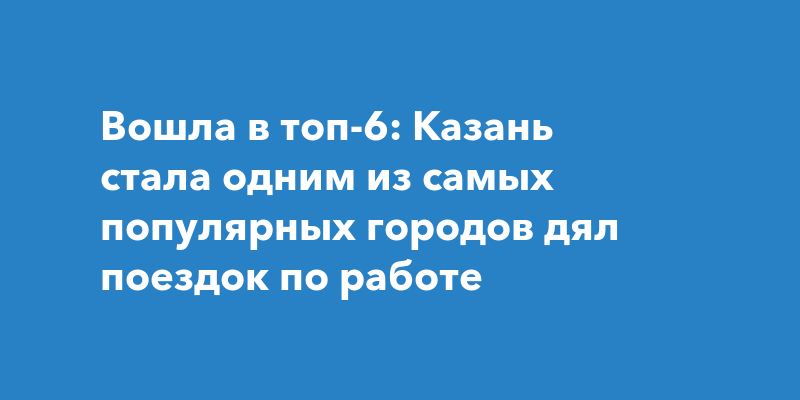 Вошла в топ-6: Казань стала одним из самых популярных городов дял поездок по работе