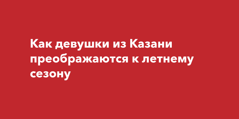 Как девушки из Казани преображаются к летнемусезону