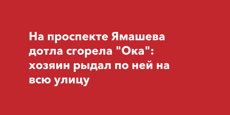 На проспекте Ямашева дотла сгорела "Ока": хозяин рыдал по ней на всю улицу
