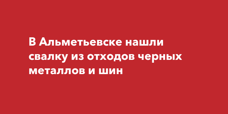 В Альметьевске нашли свалку из отходов черных металлов и шин‍