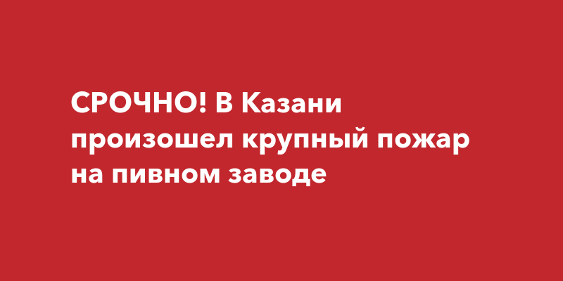 СРОЧНО! В Казани произошел крупный пожар на пивном заводе