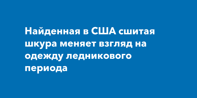 Найденная в США сшитая шкура меняет взгляд на одежду ледникового периода