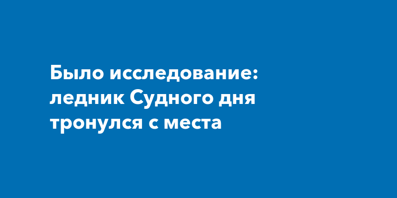 Было исследование: ледник Судного дня тронулся с места