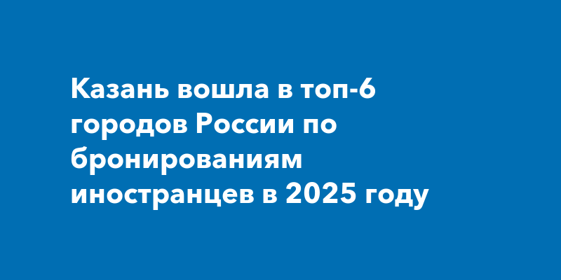 Казань вошла в топ-6 городов России по бронированиям иностранцев в 2025 году