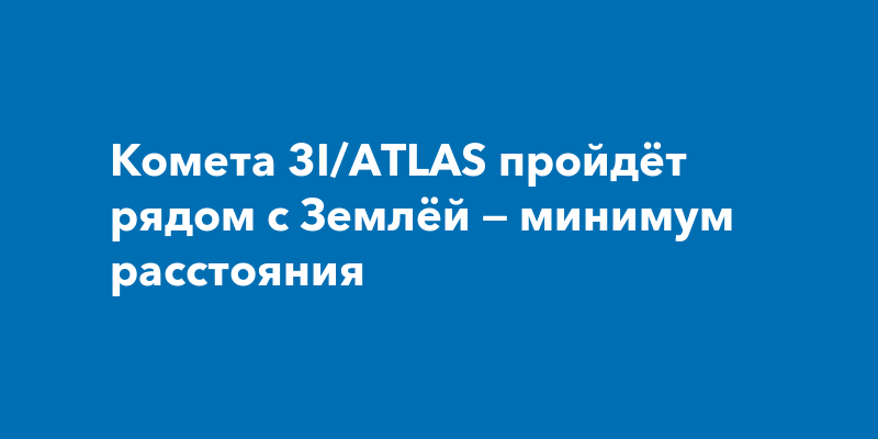 Комета 3I/ATLAS пройдёт рядом с Землёй — минимум расстояния