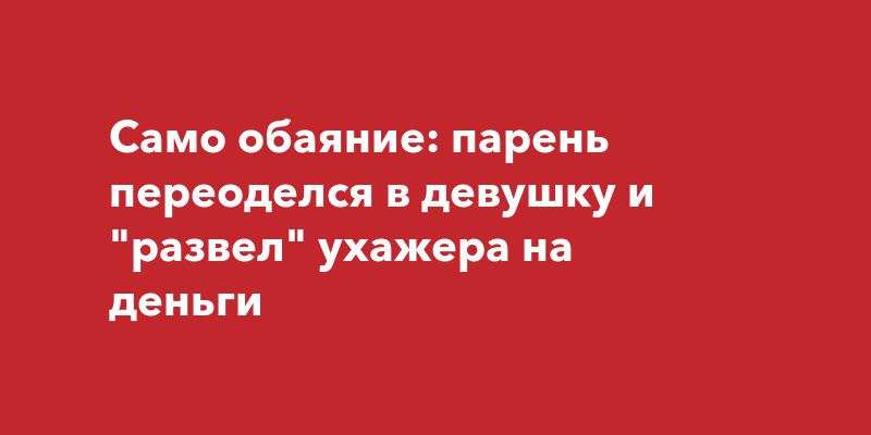 В России: парень переоделся в девушку и развел ухажера наденьги