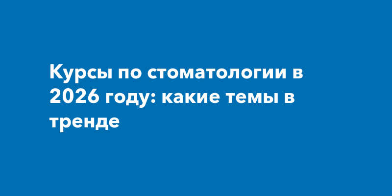 Курсы по стоматологии в 2026 году: какие темы в тренде