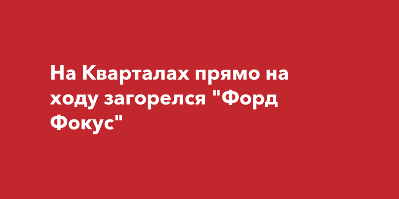 На Кварталах прямо на ходу загорелся "Форд Фокус"