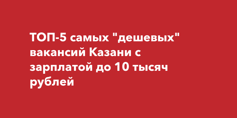 ТОП-5 самых дешевых вакансий Казани с зарплатой до 10 тысячрублей