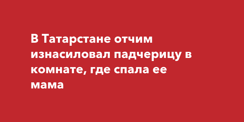 В Татарстане отчим изнасиловал падчерицу в комнате, где спала еемама