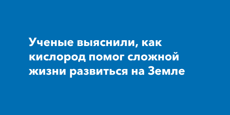 Ученые выяснили, как кислород помог сложной жизни развиться на Земле