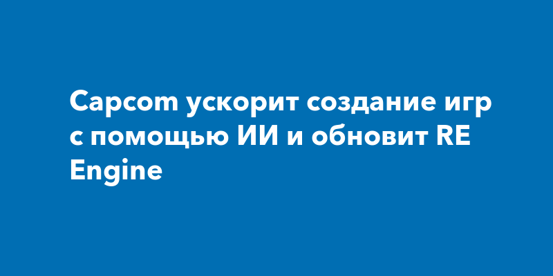 Capcom ускорит создание игр с помощью ИИ и обновит RE Engine