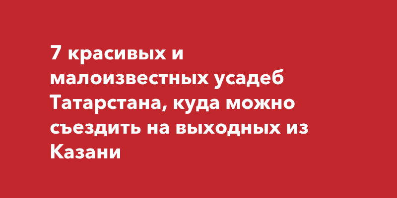 7 красивых и малоизвестных усадеб Татарстана, куда можно съездить на