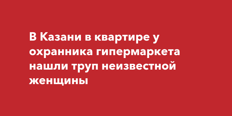 В Казани в квартире у охранника гипермаркета нашли труп неизвестнойженщины