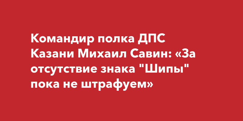 Командир полка ДПС Казани Михаил Савин: «За отсутствие знака "Шипы ...