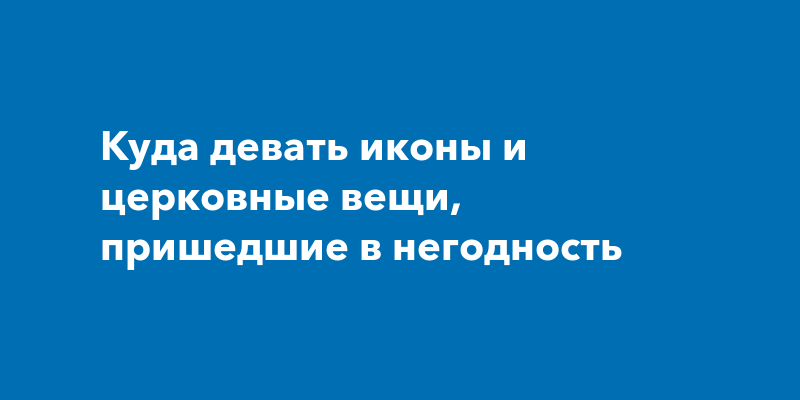 Куда девать иконы и церковные вещи, пришедшие в негодность