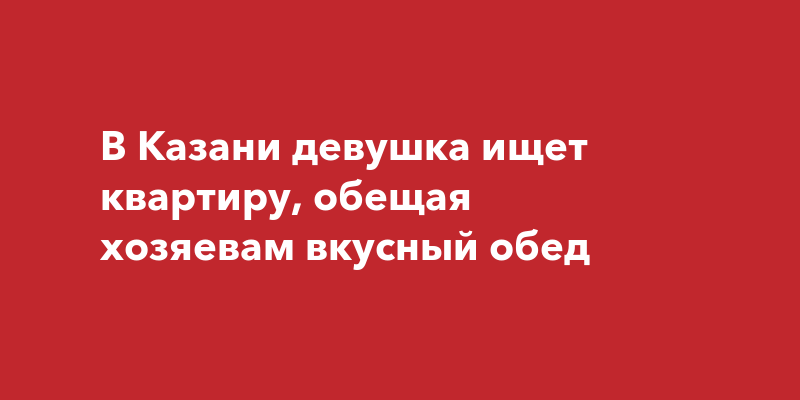 В Казани девушка ищет квартиру, обещая хозяевам вкусныйобед