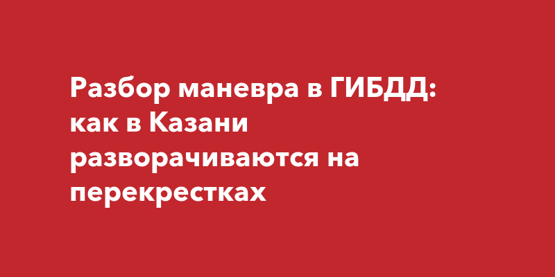 Разбор маневра в ГИБДД: как в Казани разворачиваются на перекрестках