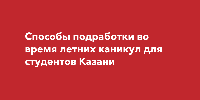 Способы подработки во время летних каникул для студентовКазани