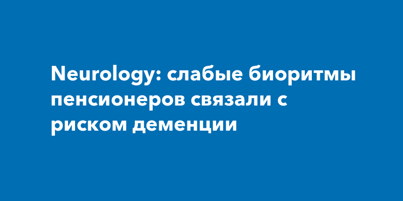 Neurology: слабые биоритмы пенсионеров связали с риском деменции