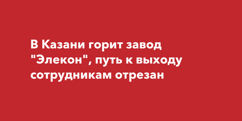 В Казани горит завод Элекон, путь к выходу сотрудникамотрезан