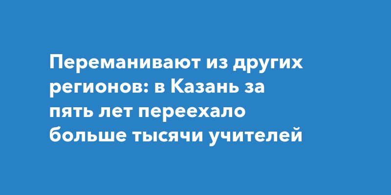 Переманивают из других регионов: в Казань за пять лет переехало больше тысячи учителей