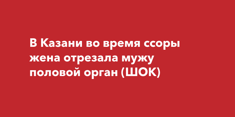 В Казани во время ссоры жена отрезала мужу половой орган (ШОК)