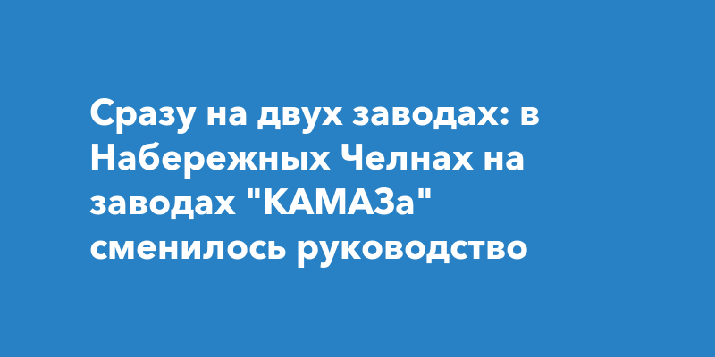 Сразу на двух заводах: в Набережных Чернах на заводах КАМАЗа