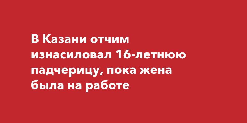 В Казани отчим изнасиловал 16-летнюю падчерицу, пока жена была наработе