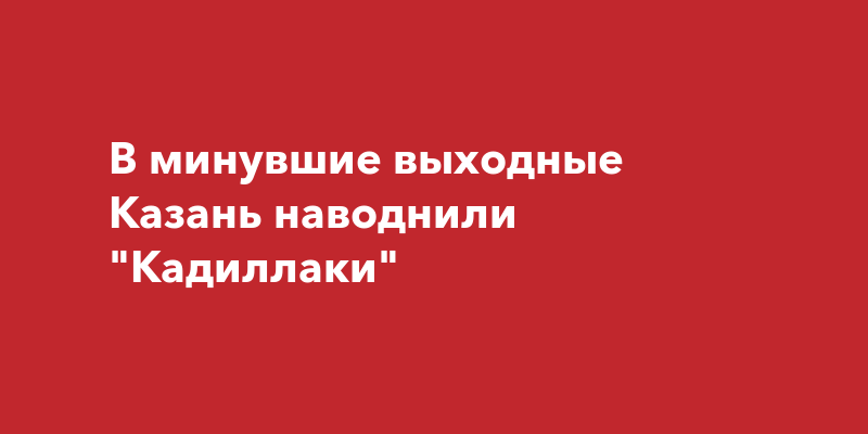 В минувшие выходные Казань наводнилиКадиллаки